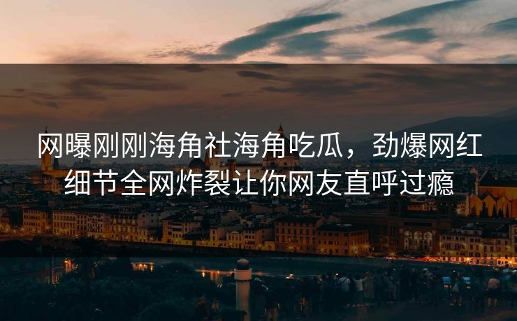 网曝刚刚海角社海角吃瓜，劲爆网红细节全网炸裂让你网友直呼过瘾