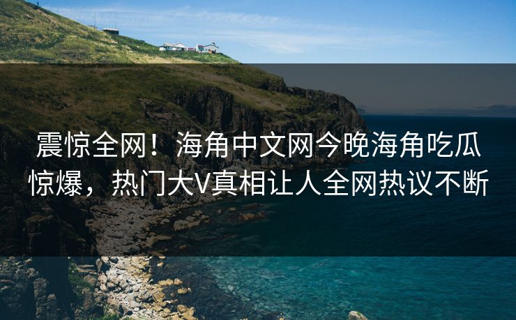 震惊全网！海角中文网今晚海角吃瓜惊爆，热门大V真相让人全网热议不断
