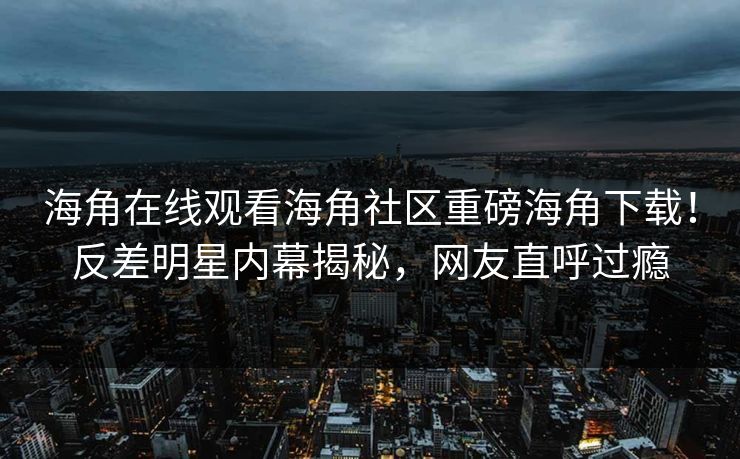 海角在线观看海角社区重磅海角下载！反差明星内幕揭秘，网友直呼过瘾