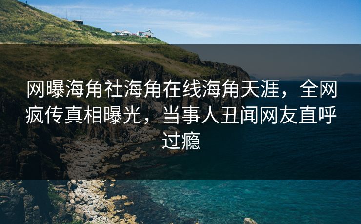 网曝海角社海角在线海角天涯，全网疯传真相曝光，当事人丑闻网友直呼过瘾