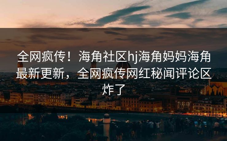 全网疯传！海角社区hj海角妈妈海角最新更新，全网疯传网红秘闻评论区炸了