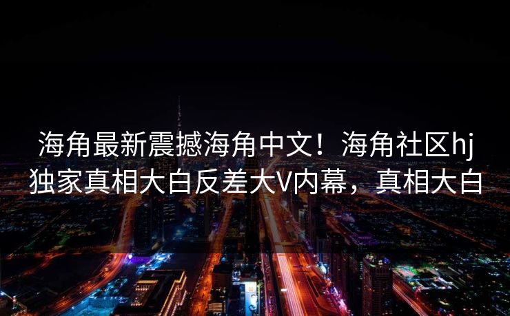 海角最新震撼海角中文！海角社区hj独家真相大白反差大V内幕，真相大白