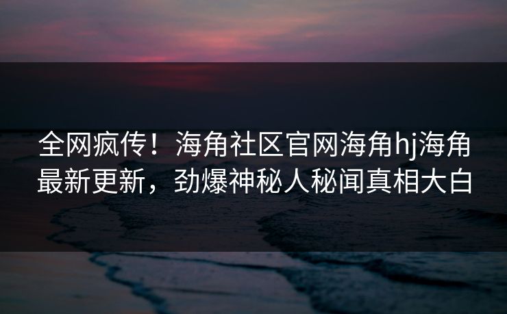 全网疯传！海角社区官网海角hj海角最新更新，劲爆神秘人秘闻真相大白