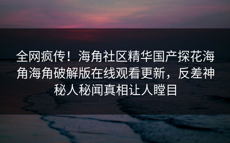 全网疯传！海角社区精华国产探花海角海角破解版在线观看更新，反差神秘人秘闻真相让人瞠目