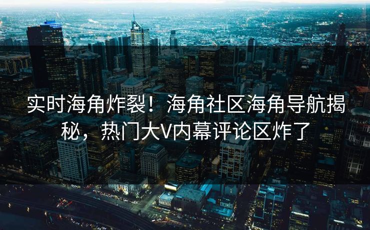 实时海角炸裂！海角社区海角导航揭秘，热门大V内幕评论区炸了