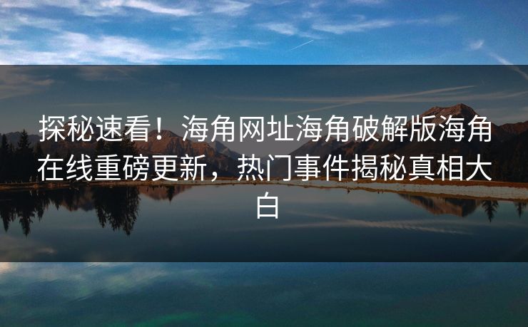 探秘速看！海角网址海角破解版海角在线重磅更新，热门事件揭秘真相大白