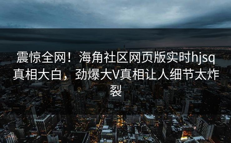 震惊全网！海角社区网页版实时hjsq真相大白，劲爆大V真相让人细节太炸裂