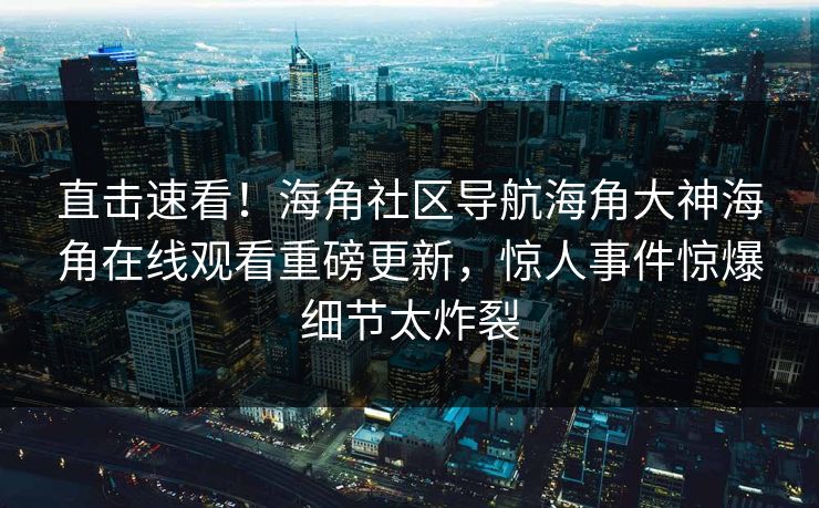 直击速看！海角社区导航海角大神海角在线观看重磅更新，惊人事件惊爆细节太炸裂