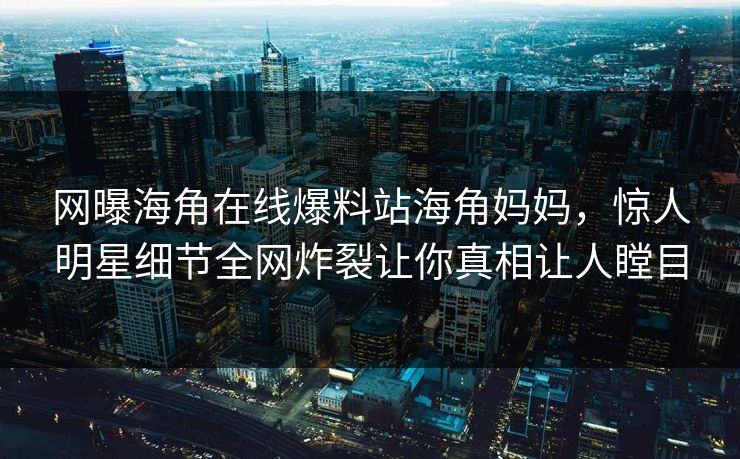 网曝海角在线爆料站海角妈妈，惊人明星细节全网炸裂让你真相让人瞠目
