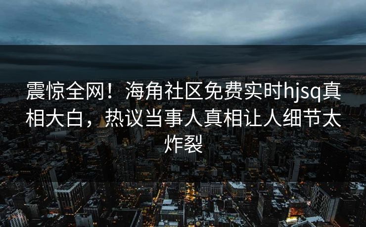 震惊全网！海角社区免费实时hjsq真相大白，热议当事人真相让人细节太炸裂