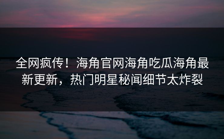 全网疯传！海角官网海角吃瓜海角最新更新，热门明星秘闻细节太炸裂