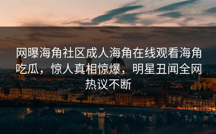 网曝海角社区成人海角在线观看海角吃瓜，惊人真相惊爆，明星丑闻全网热议不断