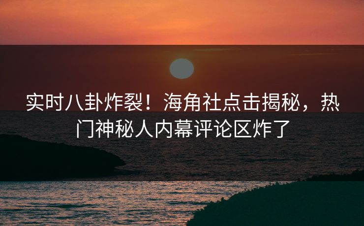 实时八卦炸裂！海角社点击揭秘，热门神秘人内幕评论区炸了