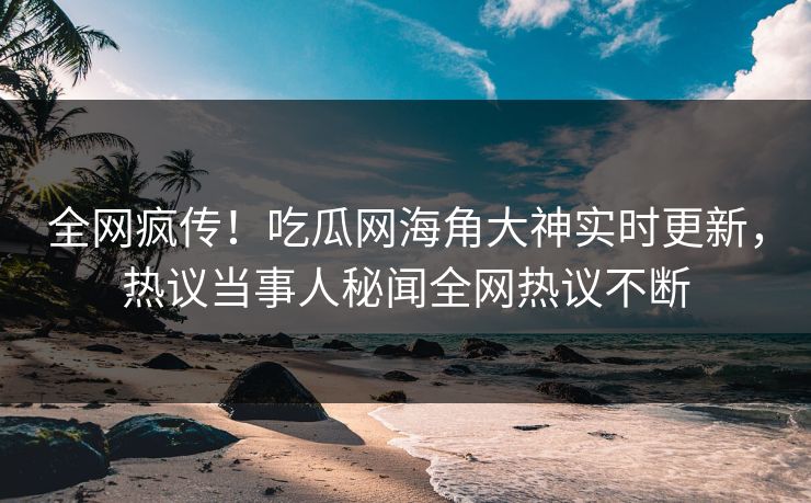 全网疯传！吃瓜网海角大神实时更新，热议当事人秘闻全网热议不断