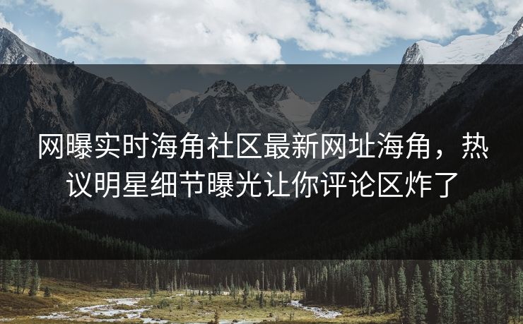 网曝实时海角社区最新网址海角，热议明星细节曝光让你评论区炸了