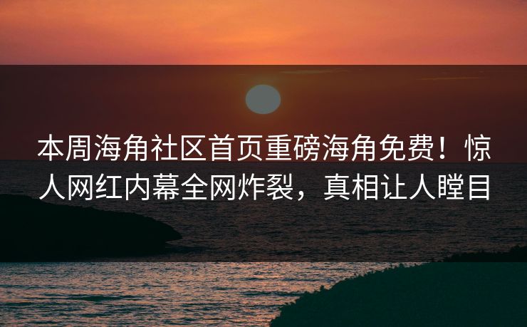 本周海角社区首页重磅海角免费！惊人网红内幕全网炸裂，真相让人瞠目