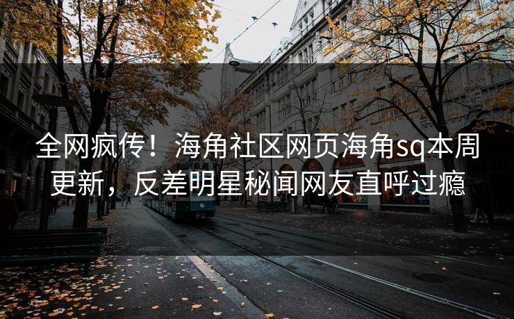全网疯传！海角社区网页海角sq本周更新，反差明星秘闻网友直呼过瘾
