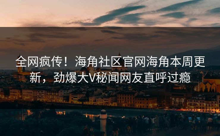 全网疯传！海角社区官网海角本周更新，劲爆大V秘闻网友直呼过瘾