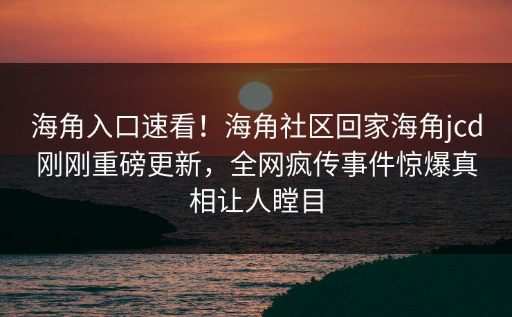 海角入口速看！海角社区回家海角jcd刚刚重磅更新，全网疯传事件惊爆真相让人瞠目