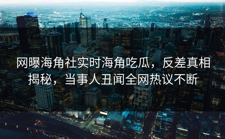 网曝海角社实时海角吃瓜，反差真相揭秘，当事人丑闻全网热议不断