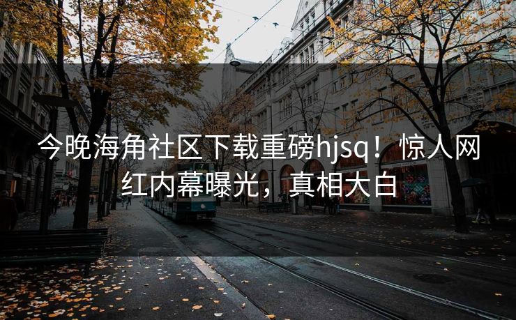 今晚海角社区下载重磅hjsq！惊人网红内幕曝光，真相大白