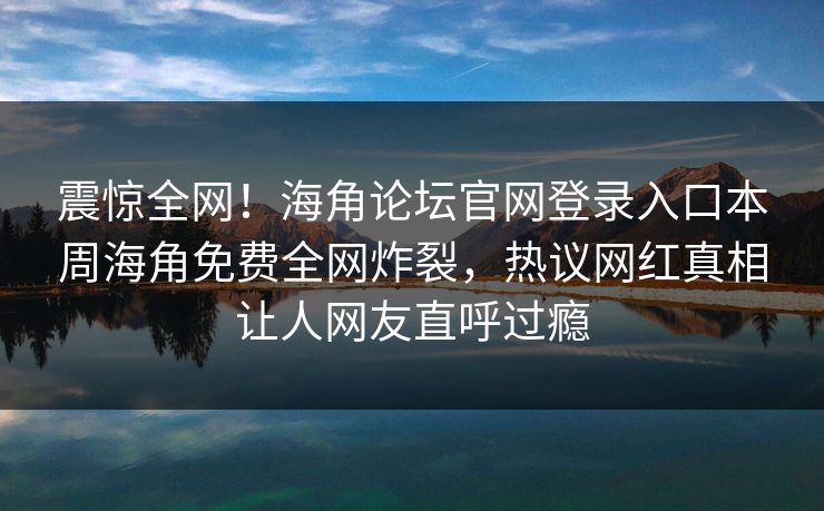 震惊全网！海角论坛官网登录入口本周海角免费全网炸裂，热议网红真相让人网友直呼过瘾