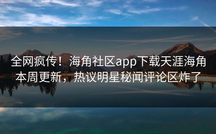 全网疯传！海角社区app下载天涯海角本周更新，热议明星秘闻评论区炸了