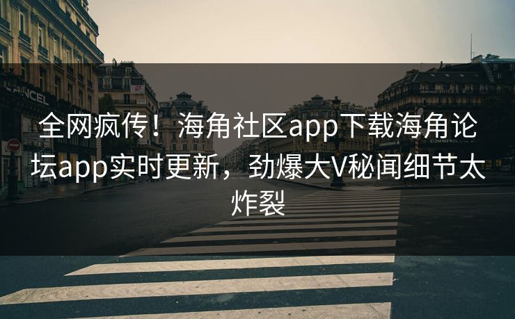 全网疯传！海角社区app下载海角论坛app实时更新，劲爆大V秘闻细节太炸裂