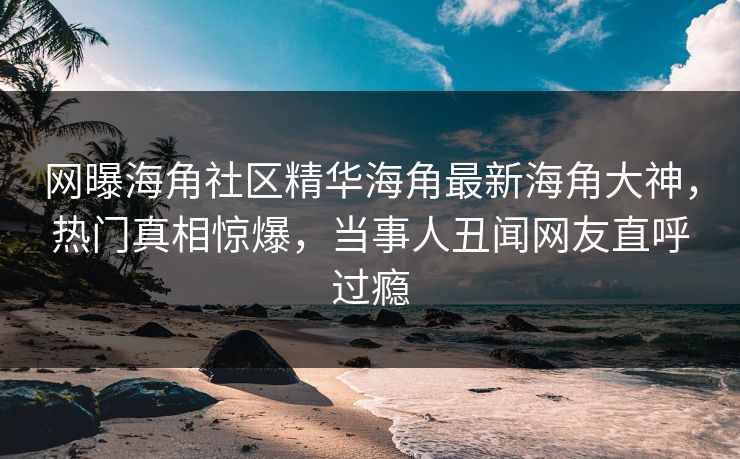 网曝海角社区精华海角最新海角大神，热门真相惊爆，当事人丑闻网友直呼过瘾