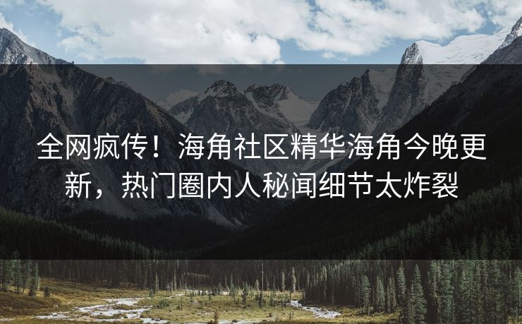 全网疯传！海角社区精华海角今晚更新，热门圈内人秘闻细节太炸裂