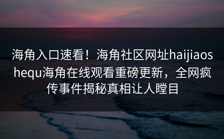 海角入口速看！海角社区网址haijiaoshequ海角在线观看重磅更新，全网疯传事件揭秘真相让人瞠目