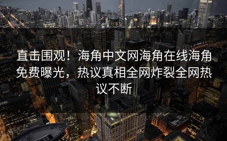 直击围观！海角中文网海角在线海角免费曝光，热议真相全网炸裂全网热议不断