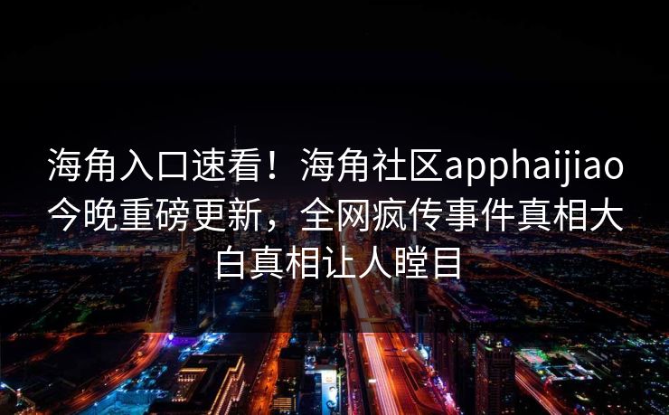 海角入口速看！海角社区apphaijiao今晚重磅更新，全网疯传事件真相大白真相让人瞠目