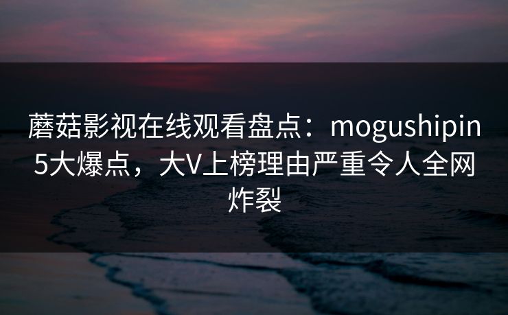 蘑菇影视在线观看盘点：mogushipin5大爆点，大V上榜理由严重令人全网炸裂