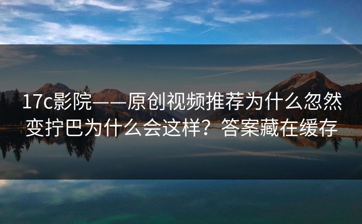 17c影院——原创视频推荐为什么忽然变拧巴为什么会这样？答案藏在缓存