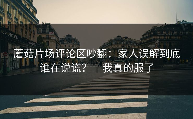 蘑菇片场评论区吵翻：家人误解到底谁在说谎？｜我真的服了