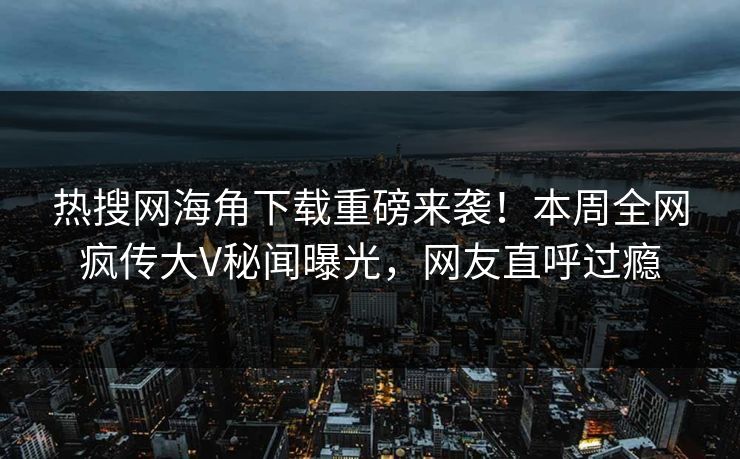 热搜网海角下载重磅来袭！本周全网疯传大V秘闻曝光，网友直呼过瘾