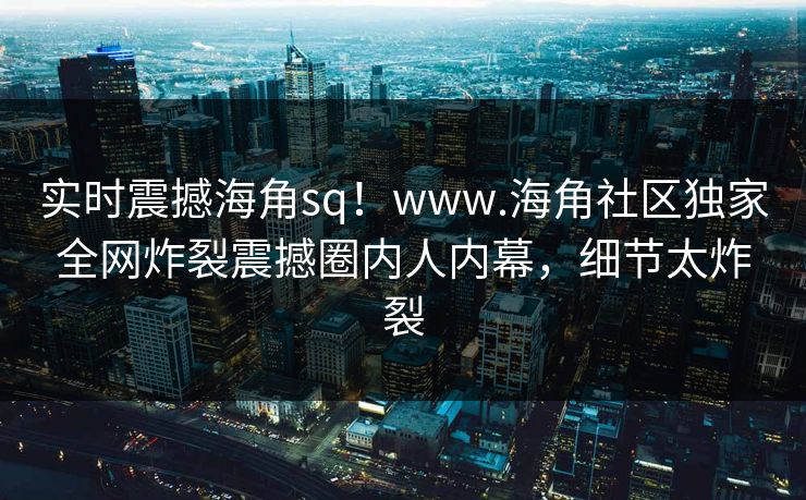 实时震撼海角sq！www.海角社区独家全网炸裂震撼圈内人内幕，细节太炸裂