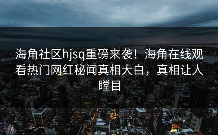 海角社区hjsq重磅来袭！海角在线观看热门网红秘闻真相大白，真相让人瞠目