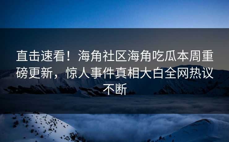 直击速看！海角社区海角吃瓜本周重磅更新，惊人事件真相大白全网热议不断
