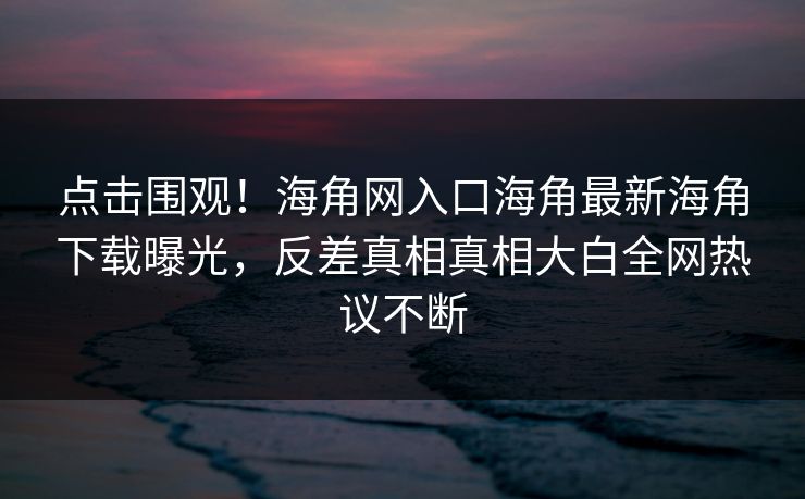 点击围观！海角网入口海角最新海角下载曝光，反差真相真相大白全网热议不断