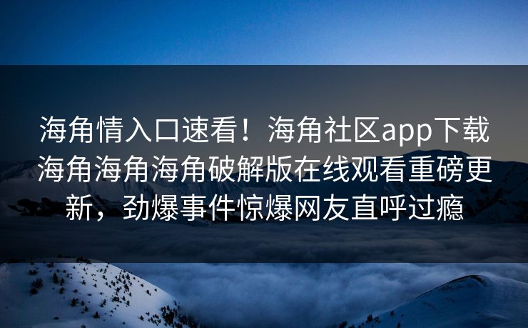 海角情入口速看！海角社区app下载海角海角海角破解版在线观看重磅更新，劲爆事件惊爆网友直呼过瘾