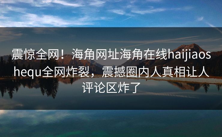 震惊全网！海角网址海角在线haijiaoshequ全网炸裂，震撼圈内人真相让人评论区炸了
