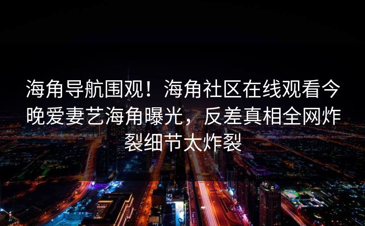 海角导航围观！海角社区在线观看今晚爱妻艺海角曝光，反差真相全网炸裂细节太炸裂