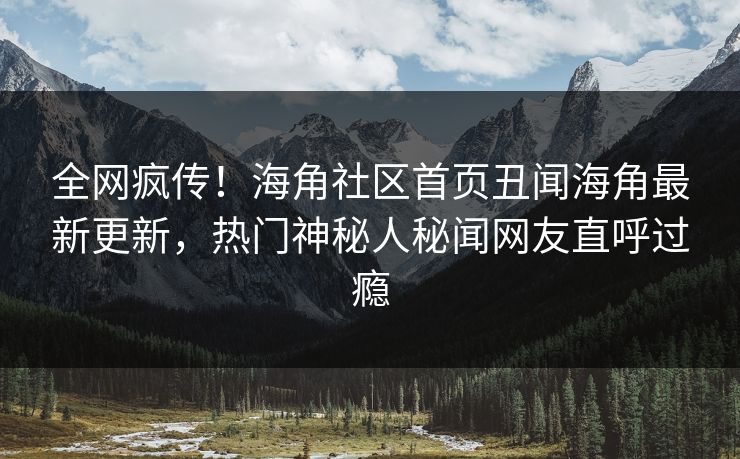 全网疯传！海角社区首页丑闻海角最新更新，热门神秘人秘闻网友直呼过瘾
