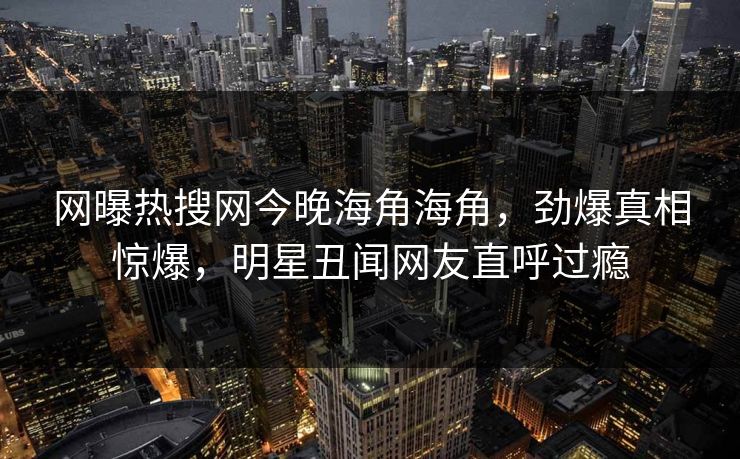 网曝热搜网今晚海角海角，劲爆真相惊爆，明星丑闻网友直呼过瘾
