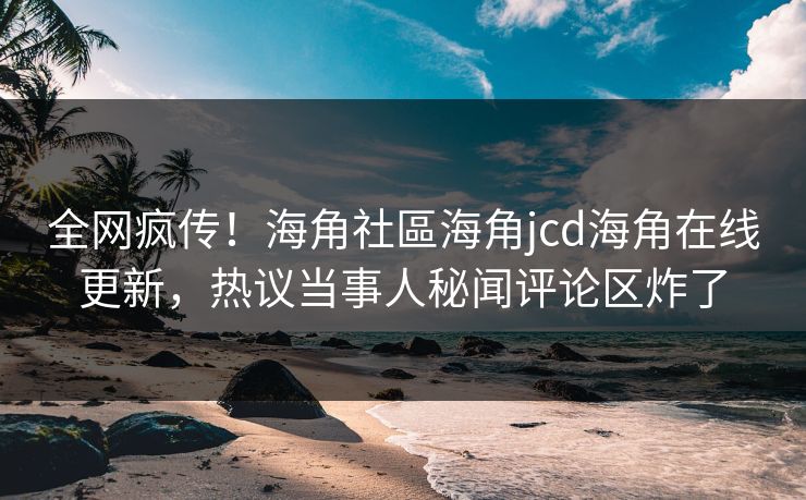 全网疯传！海角社區海角jcd海角在线更新，热议当事人秘闻评论区炸了