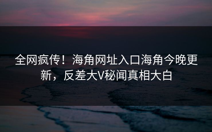 全网疯传！海角网址入口海角今晚更新，反差大V秘闻真相大白