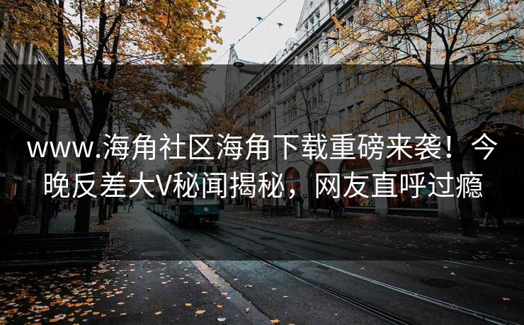 www.海角社区海角下载重磅来袭！今晚反差大V秘闻揭秘，网友直呼过瘾