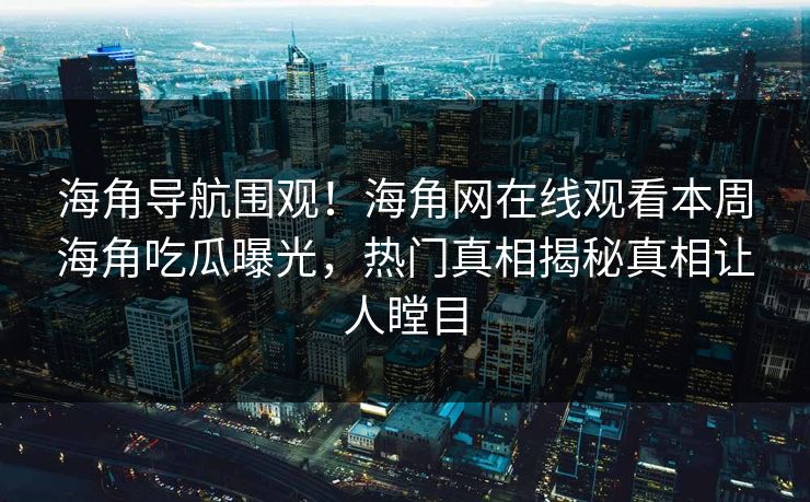 海角导航围观！海角网在线观看本周海角吃瓜曝光，热门真相揭秘真相让人瞠目